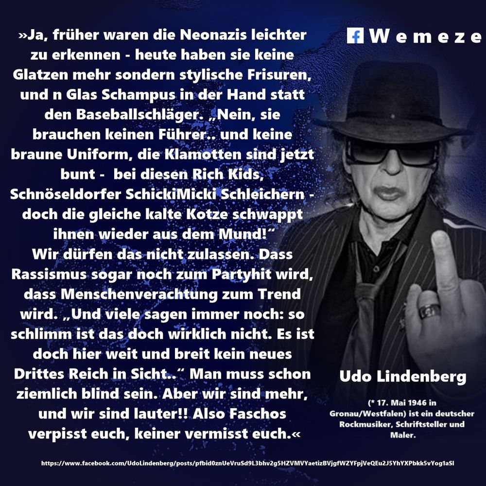 »Ja, früher waren die Neonazis leichter zu erkennen - heute haben sie keine Glatzen mehr sondern stylische Frisuren, und n Glas Schampus in der Hand statt den Baseballschläger. „Nein, sie brauchen keinen Führer.. und keine braune Uniform, die Klamotten sind jetzt bunt - bei diesen Rich Kids, Schnöseldorfer SchickiMicki Schleichern - doch die gleiche kalte Kotze schwappt ihnen wieder aus dem Mund!“
Wir dürfen das nicht zulassen. Dass Rassismus sogar noch zum Partyhit wird, dass Menschenverachtung zum Trend wird. „Und viele sagen immer noch: so schlimm ist das doch wirklich nicht. Es ist doch hier weit und breit kein neues Drittes Reich in Sicht..“ Man muss schon ziemlich blind sein. Aber wir sind mehr, und wir sind lauter!! Also Faschos verpisst euch, keiner vermisst euch.«

Udo Lindenberg
https://www.facebook.com/UdoLindenberg/posts/pfbid0346g1ivs8LgT4aEFrkJVBwgxhdSFiSj2aDnxUuXaKMoQU1V8bqpaFw92j8Q4nRtzal