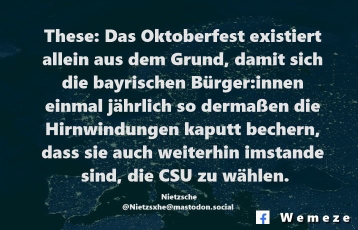 These: Das Oktoberfest existiert allein aus dem Grund, damit sich die bayrischen Bürger:innen einmal jährlich so dermaßen die Hirnwindungen kaputt bechern, dass sie auch weiterhin imstande sind, die CSU zu wählen.

Nietzsche
@Nietzsxhe@mastodon.social
https://mastodon.social/@Nietzsxhe/109727839558694401?fbclid=IwY2xjawM3BwxleHRuA2FlbQIxMABicmlkETFlMnNDN2hxVDFVdFQ0QkxJAR4m7954aw9yw_uwCF_P03ebGWH8dI1sI1iOe2_d82G9v1iL3jJqdRoqDT8L7A_aem_Wklwd0acPx4cGxVjxWXUaw