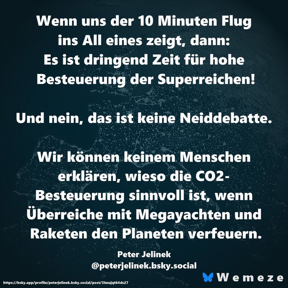 Wenn uns der 10 Minuten Flug ins All eines zeigt, dann: Es ist dringend Zeit für hohe Besteuerung der Superreichen!

Und nein, das ist keine Neiddebatte. 

Wir können keinem Menschen erklären, wieso die CO2- Besteuerung sinnvoll ist, wenn Überreiche mit Megayachten und Raketen den Planeten verfeuern.

Peter Jelinek
‪@peterjelinek.bsky.social‬
https://bsky.app/profile/peterjelinek.bsky.social/post/3lmujqt64ds27
