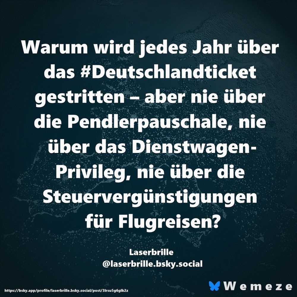 Warum wird jedes Jahr über das #Deutschlandticket gestritten – aber nie über die Pendlerpauschale, nie über das Dienstwagen-Privileg, nie über die Steuervergünstigungen für Flugreisen?

Laserbrille 
@laserbrille.bsky.social‬
https://bsky.app/profile/laserbrille.bsky.social/post/3lrsu5g6glk2z