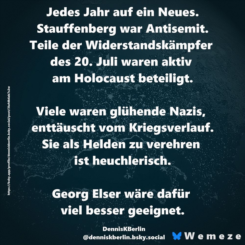 "Jedes Jahr auf ein Neues.
Stauffenberg war Antisemit. Teile der Widerstandskämpfer des 20. Juli waren aktiv am Holocaust beteiligt.

Viele waren glühende Nazis, enttäuscht vom Kriegsverlauf. Sie als Helden zu verehren ist heuchlerisch."

Georg Elser wäre dafür viel besser geeignet.

DennisKBerlin
https://bsky.app/profile/denniskberlin.bsky.social/post/3lufdk6zk7s2w