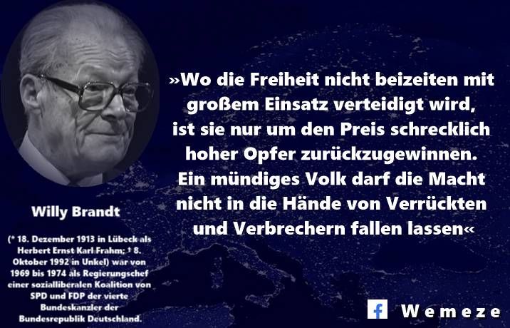 «Nicht notwendigerweise hat es so kommen müssen, wie es 1933und 1939 gekommen ist. Nicht erst in lebensgefährlichen Schriften des Untergrunds, nein, schon in Aufrufen aus der Zeit der zu Ende gehenden Weimarer Republik war gewarnt worden, dass Hitler Krieg bedeute. Mit dieser Einsicht bin ich politisch erwachsen geworden …
Eine selbstkritische Frage drängt sich mir auch hier auf. Wenn man die Warnung vor dem, wohin die NS-Herrschaft führen werde, buchstäblich und ganz ernst genommen hätte, wären dann nicht viel größere Risiken angemessen gewesen, um das nationale und europäische Unheil abwenden zu helfen? Auch als klar war, dass Hitlers Krieg nur noch zu verlieren war, hätte sich beträchtliche menschliche und materielle Substanz vor der Vernichtung bewahren lassen. Die große Lehre jener Zeit lautet: Wo die Freiheit nicht beizeiten mit großem Einsatz verteidigt wird, ist sie nur um den Preis schrecklich hoher Opfer zurückzugewinnen. Ein mündiges Volk darf die Macht nicht in die Hände von Verrückten und Verbrechern fallen lassen …»
Willy Brandt 1989
Quelle:
https://beckassets.blob.core.windows.net/productattachment/readingsample/15106505/34606555_leseprobe%20willy%20brandt.pdf?fbclid=IwY2xjawMEeflleHRuA2FlbQIxMABicmlkETFPZ2ZJckRHNE9TUTNVQnFVAR4OKP7ljwAhyKgmiKqo8A5JO7aia5UWl5FCBFtWRc-G-v4Dh7gWdHwla2HJlQ_aem_CzgIpf5pVjBb5okb6l07NQ