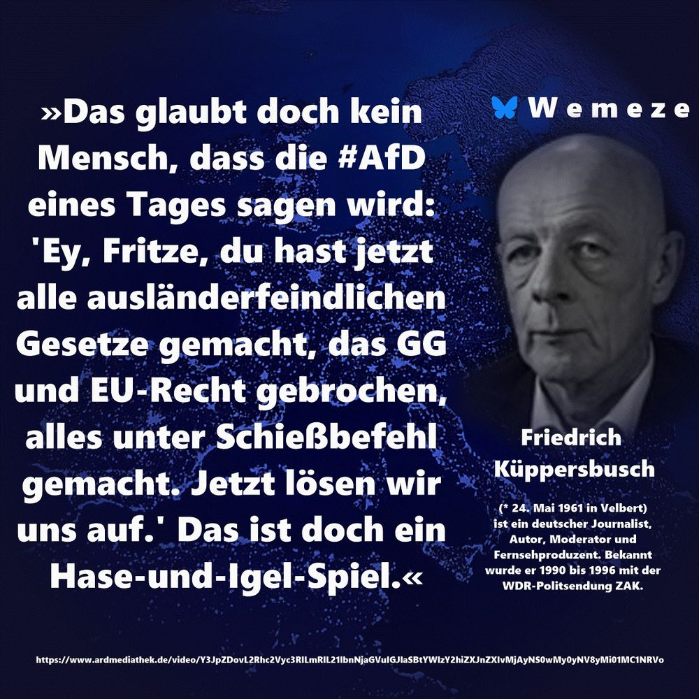 Text im Bild:

»Das glaubt doch kein Mensch, dass die #AfD eines Tages sagen wird: 'Ey, Fritze, du hast jetzt alle ausländerfeindlichen Gesetze gemacht, das GG und EU-Recht gebrochen, alles unter Schießbefehl gemacht. Jetzt lösen wir uns auf.' Das ist doch ein Hase-und-Igel-Spiel.«

Friedrich Küppersbusch
https://www.ardmediathek.de/video/Y3JpZDovL2Rhc2Vyc3RlLmRlL21lbnNjaGVuIGJlaSBtYWlzY2hiZXJnZXIvMjAyNS0wMy0yNV8yMi01MC1NRVo