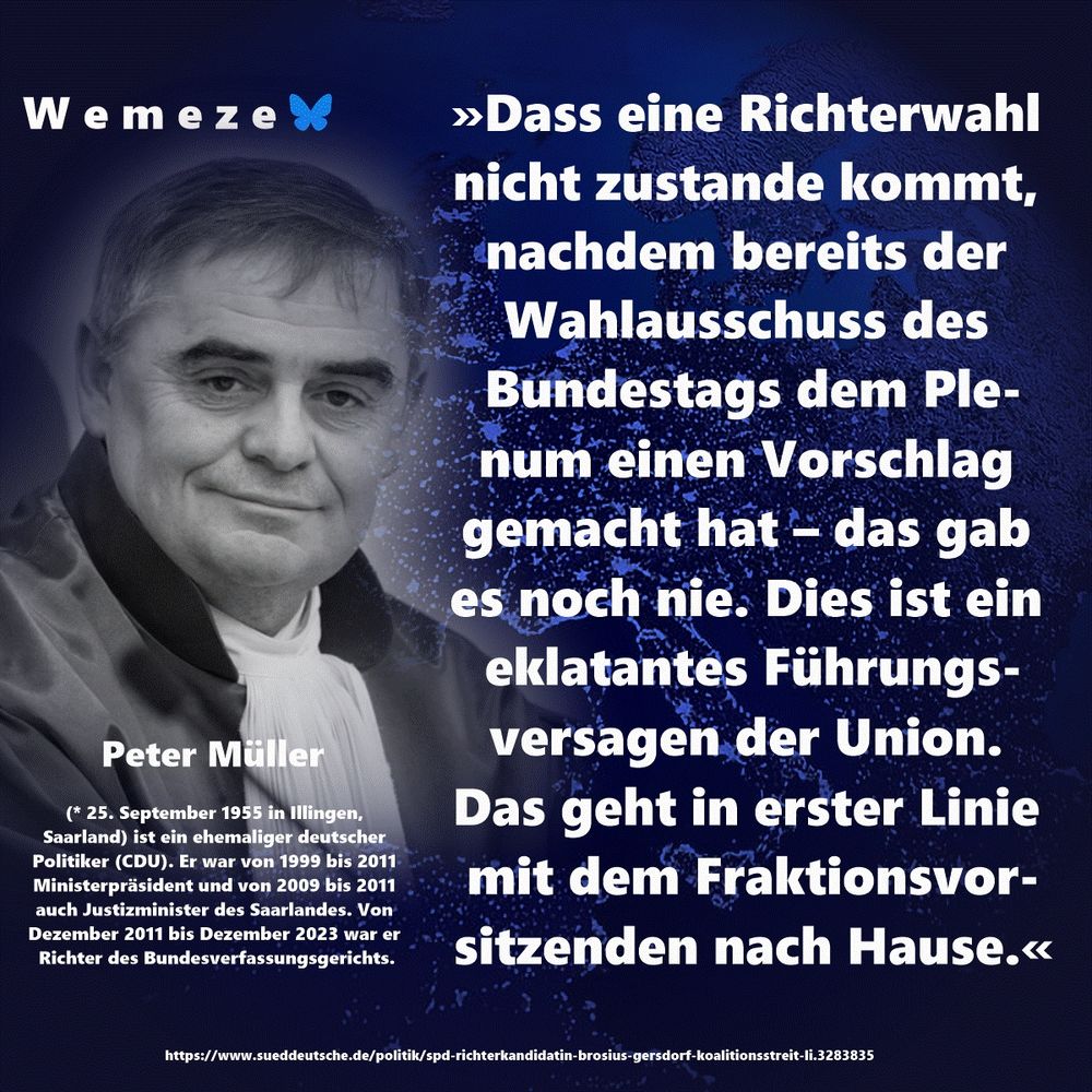 »Dass eine Richterwahl nicht zustande kommt, nachdem bereits der Wahlausschuss des Bundestags dem Plenum einen Vorschlag gemacht hat – das gab es noch nie. Dies ist ein eklatantes Führungsversagen der Union. Das geht in erster Linie mit dem Fraktionsvorsitzenden nach Hause.«

Peter Müller
https://www.sueddeutsche.de/politik/spd-richterkandidatin-brosius-gersdorf-koalitionsstreit-li.3283835