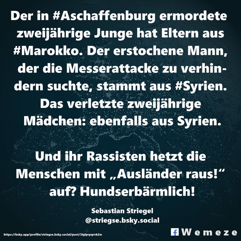 Text im Bild:

Der in #Aschaffenburg ermordete  zweijährige Junge hat Eltern aus 
#Marokko. Der erstochene Mann, der die Messerattacke zu verhindern suchte, stammt aus #Syrien. Das verletzte zweijährige Mädchen: ebenfalls aus Syrien.

Und ihr Rassisten hetzt die Menschen mit „Ausländer raus!“ auf? Hundserbärmlich!

Sebastian Striegel
‪@striegse.bsky.social‬
https://bsky.app/profile/striegse.bsky.social/post/3lglprpqrvk2w