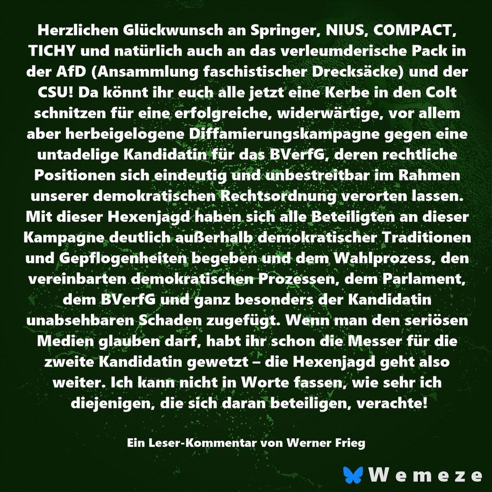 Herzlichen Glückwunsch an Springer, NIUS, COMPACT, TICHY und natürlich auch an das verleumderische Pack in der AfD (Ansammlung faschistischer Drecksäcke) und der CSU! Da könnt ihr euch alle jetzt eine Kerbe in den Colt schnitzen für eine erfolgreiche, widerwärtige, vor allem aber herbeigelogene Diffamierungskampagne gegen eine untadelige Kandidatin für das BVerfG, deren rechtliche Positionen sich eindeutig und unbestreitbar im Rahmen unserer demokratischen Rechtsordnung verorten lassen. Mit dieser Hexenjagd haben sich alle Beteiligten an dieser Kampagne deutlich außerhalb demokratischer Traditionen und Gepflogenheiten begeben und dem Wahlprozess, den vereinbarten demokratischen Prozessen, dem Parlament, dem BVerfG und ganz besonders der Kandidatin unabsehbaren Schaden zugefügt. Wenn man den seriösen Medien glauben darf, habt ihr schon die Messer für die zweite Kandidatin gewetzt – die Hexenjagd geht also weiter. Ich kann nicht in Worte fassen, wie sehr ich diejenigen, die sich daran beteiligen, verachte!

Ein Leser-Kommentar von Werner Frieg