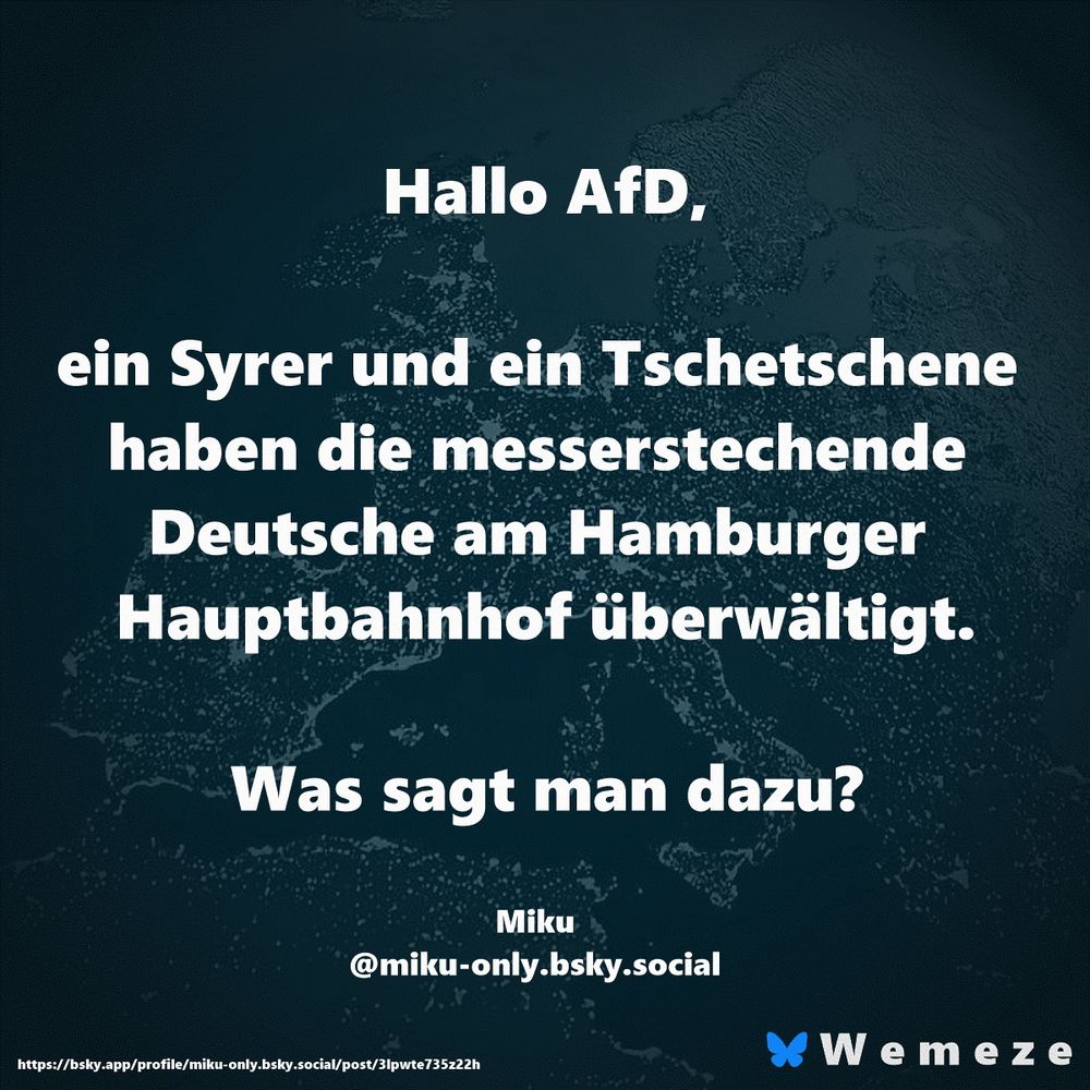 Hallo AfD,

ein Syrer und ein Tschetschene haben die messerstechende Deutsche am Hamburger Hauptbahnhof überwältigt.

Was sagt man dazu?

Miku
‪@miku-only.bsky.social‬
https://bsky.app/profile/miku-only.bsky.social/post/3lpwte735z22h