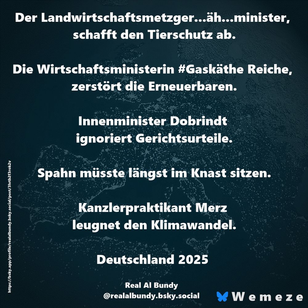 Der Landwirtschaftsmetzger...äh...minister, schafft den Tierschutz ab.

Die Wirtschaftsministerin #Gaskäthe Reiche, zerstört die Erneuerbaren.

Innenminister Dobrindt ignoriert Gerichtsurteile.

Spahn müsste längst im Knast sitzen.

Kanzlerpraktikant Merz leugnet den Klimawandel.

Deutschland 2025

Real Al Bundy
‪@realalbundy.bsky.social‬
https://bsky.app/profile/realalbundy.bsky.social/post/3lvtb2f3rok2v