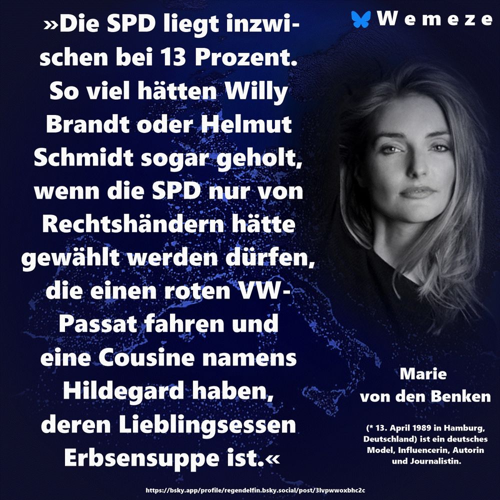 »Die SPD liegt inzwischen bei 13 Prozent. So viel hätten Willy Brandt oder Helmut Schmidt sogar geholt, wenn die SPD nur von Rechtshändern hätte gewählt werden dürfen, die einen roten VW-Passat fahren und eine Cousine namens Hildegard haben, deren Lieblingsessen Erbsensuppe ist.«

Marie von den Benken
https://bsky.app/profile/regendelfin.bsky.social/post/3lvpwwoxbhc2c