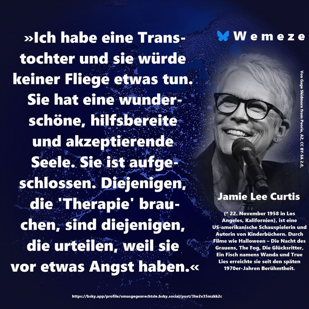 »Ich habe eine Transtochter und sie würde keiner Fliege etwas tun. Sie hat eine wunderschöne, hilfsbereite und akzeptierende Seele. Sie ist aufgeschlossen. Diejenigen, die 'Therapie' brauchen, sind diejenigen, 
die urteilen, weil sie vor etwas Angst haben.«

Jamie Lee Curtis
https://bsky.app/profile/omasgegenrechtsle.bsky.social/post/3lw2v35mzkk2c