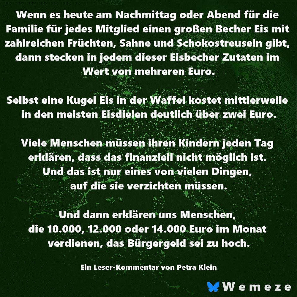 Wenn es heute am Nachmittag oder Abend für die Familie für jedes Mitglied einen großen Becher Eis mit zahlreichen Früchten, Sahne und Schokostreuseln gibt, dann stecken in jedem dieser Eisbecher Zutaten im Wert von mehreren Euro.

Selbst eine Kugel Eis in der Waffel kostet mittlerweile in den meisten Eisdielen deutlich über zwei Euro.

Viele Menschen müssen ihren Kindern jeden Tag erklären, dass das finanziell nicht möglich ist. Und das ist nur eines von vielen Dingen, auf die sie verzichten müssen.

Und dann erklären uns Menschen, die 10.000, 12.000 oder 14.000 Euro im Monat verdienen, das Bürgergeld sei zu hoch.

Ein Leser-Kommentar von Petra Klein