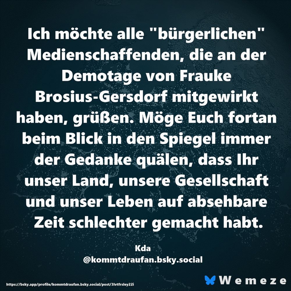 Ich möchte alle "bürgerlichen" Medienschaffenden, die an der Demotage von Frauke Brosius-Gersdorf mitgewirkt haben, grüßen. Möge Euch fortan beim Blick in den Spiegel immer der Gedanke quälen, dass Ihr unser Land, unsere Gesellschaft und unser Leben auf absehbare Zeit schlechter gemacht habt.

Kda
‪@kommtdraufan.bsky.social‬
https://bsky.app/profile/kommtdraufan.bsky.social/post/3lvtfrsley22i