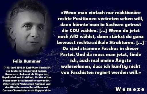 Ein Meme mit einem Porträt von Felix Kummer und einem Zitat von ihm. Das Zitat lautet: „Wenn man einfach nur reaktionäre rechte Positionen vertreten sehen will, dann könnte man in Sachsen getrost die CDU wählen. [...] Wenn du jetzt noch AfD wählst, dann stärkst du ganz bewusst rechtsradikale Strukturen. [...] Da sind stramme Faschos in dieser Partei. Und da muss man jetzt, finde ich, auch mal meine Ängste wahrnehmen, dass ich künftig nicht von Faschisten regiert werden will.“

Quelle: Interview mit dem Spiegel vom 28. Juni 2019

