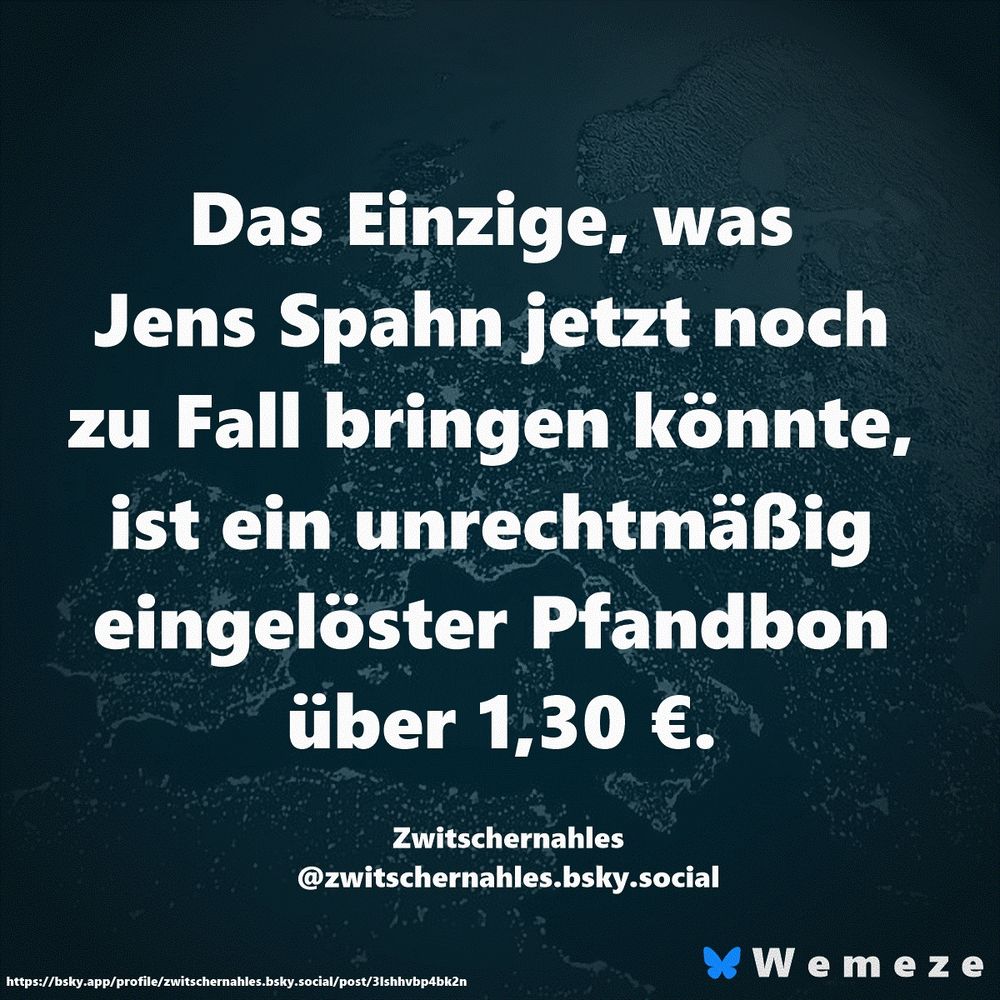 Das Einzige, was Jens Spahn jetzt noch zu Fall bringen könnte, ist ein unrechtmäßig eingelöster Pfandbon über 1,30 €.

Zwitschernahles
‪@zwitschernahles.bsky.social‬
https://bsky.app/profile/zwitschernahles.bsky.social/post/3lshhvbp4bk2n