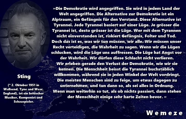 "Die Demokratie wird angegriffen. Sie wird in jedem Land der Welt angegriffen. Die Alternative zur Demokratie ist ein Alptraum, ein Gefängnis für den Verstand. Diese Alternative ist Tyrannei. Jede Tyrannei basiert auf einer Lüge. Je grösser die Tyrannei ist, desto grösser ist die Lüge. Wer mit dem Tyrannen nicht einverstanden ist, riskiert Gefängnis, Folter und Tod. Doch das ist es, was wir tun müssen, wir alle. Wir müssen unser Recht verteidigen, die Wahrheit zu sagen. Wenn wir die Lügen schlucken, wird die Lüge uns auffressen. Die Lüge hat Angst vor der Wahrheit. Wir dürfen diese Schlacht nicht verlieren. Falls Sie es noch nicht bemerkt haben: Wir erleben gerade den Verlust der Demokratie, wie wir sie kennen. Die Menschheit heisst die Tyrannei buchstäblich willkommen, während sie in jeden Winkel der Welt vordringt. Die meisten Menschen sind zu feige, um etwas dagegen zu unternehmen und tun dann so, als sei alles in Ordnung. Wenn man weiterhin so tut, als ob nichts passiert, dann stehen der Menschheit einige sehr harte Zeiten bevor." Sting
Quellen:

https://dpa-factchecking.com/germany/230222-99-696770/?fbclid=IwY2xjawMDtARleHRuA2FlbQIxMABicmlkETFkZ1FhMU1ocjBZWmcwbTVCAR4D1VxiG0x-Pdxu-_6B1kkbulFtuF01b22qjJE1ATNPakublCoWwcH_NTFwTA_aem_SyG8Y6ep3ZyzIpzOHJIQ2w

https://www.dravenstales.ch/sting-die-demokratie-wird-angegriffen/?fbclid=IwY2xjawMDtIhleHRuA2FlbQIxMABicmlkETFkZ1FhMU1ocjBZWmcwbTVCAR50NOkj55dlYBjm_a7QtlWC57MDv5B5ZsgmWF74mVqDQ4e1TKVJglHmfnj2Pg_aem_EoaP5eOsNtX-33BaWOQ5oA
