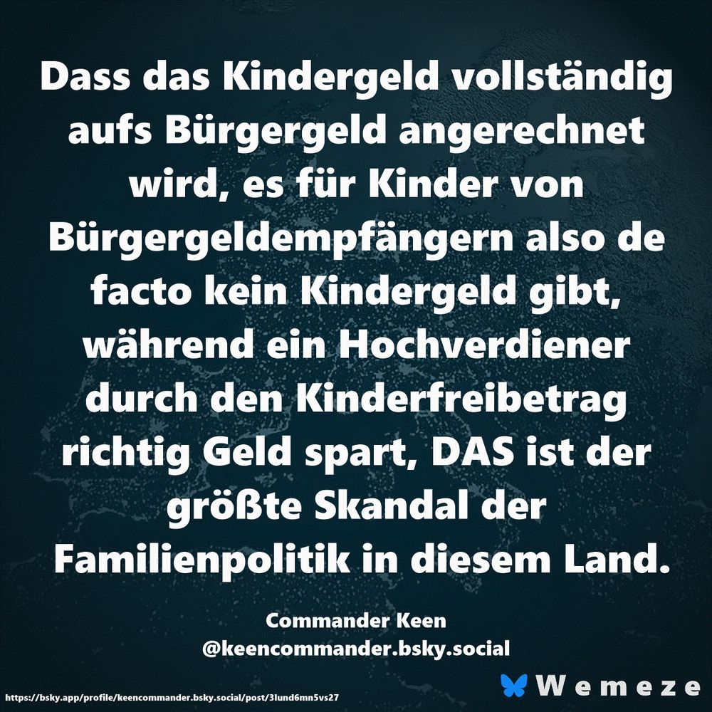 Dass das Kindergeld vollständig aufs Bürgergeld angerechnet wird, es für Kinder von Bürgergeldempfängern also de facto kein Kindergeld gibt, während ein Hochverdiener durch den Kinderfreibetrag richtig Geld spart, DAS ist der größte Skandal der Familienpolitik in diesem Land.

Commander Keen
‪@keencommander.bsky.social‬
https://bsky.app/profile/keencommander.bsky.social/post/3lund6mn5vs27