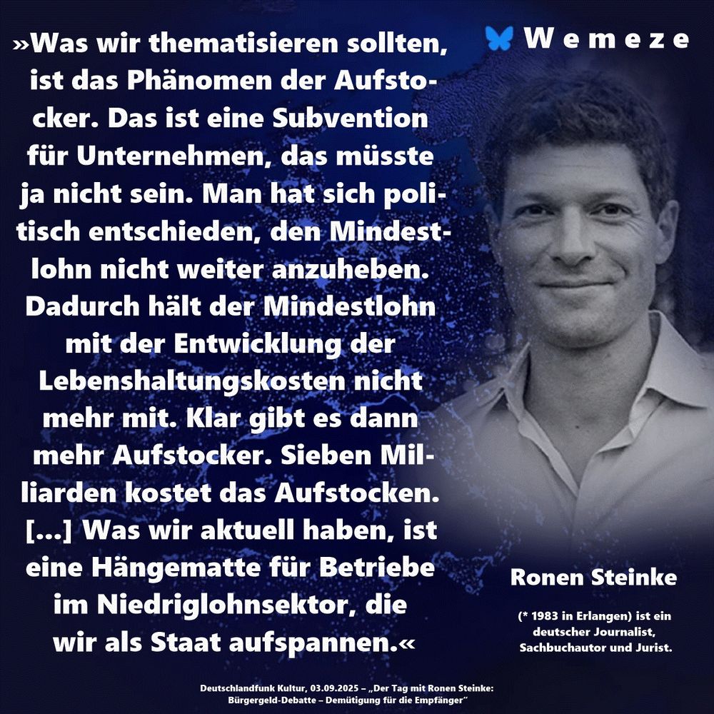 »Was wir thematisieren sollten, ist das Phänomen der Aufstocker. Das ist eine Subvention für Unternehmen, das müsste ja nicht sein. Man hat sich politisch entschieden, den Mindestlohn nicht weiter anzuheben. Dadurch hält der Mindestlohn mit der Entwicklung der Lebenshaltungskosten nicht mehr mit. Klar gibt es dann mehr Aufstocker. Sieben Milliarden kostet das Aufstocken. [...] Was wir aktuell haben, ist eine Hängematte für Betriebe im Niedriglohnsektor, die wir als Staat aufspannen.« Ronen Steinke Deutschlandfunk Kultur, 03.09.2025 – „Der Tag mit Ronen Steinke: Bürgergeld-Debatte – Demütigung für die Empfänger“