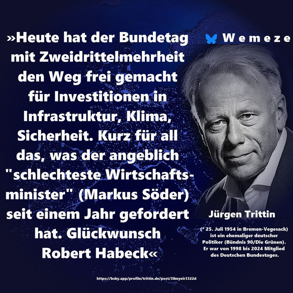 Text im Bild:

»Heute hat der Bundetag mit Zweidrittelmehrheit den Weg frei gemacht 
für Investitionen in Infrastruktur, Klima, Sicherheit. Kurz für all das, was der angeblich "schlechteste Wirtschaftsminister" (Markus Söder) seit einem Jahr gefordert hat. Glückwunsch Robert Habeck«

Jürgen Trittin
https://bsky.app/profile/trittin.de/post/3lknyeir3322d