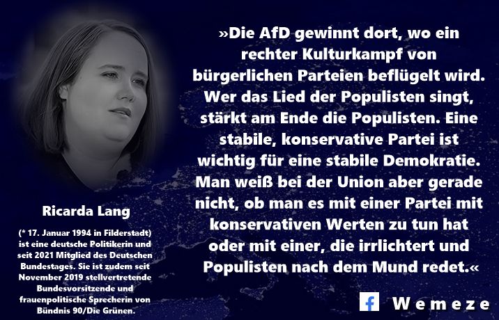 »Die AfD gewinnt dort, wo ein rechter Kulturkampf von bürgerlichen Parteien beflügelt wird. Wer das Lied der Populisten singt, stärkt am Ende die Populisten. Eine stabile, konservative Partei ist wichtig für eine stabile Demokratie. Man weiß bei der Union aber gerade nicht, ob man es mit einer Partei mit konservativen Werten zu tun hat oder mit einer, die irrlichtert und Populisten nach dem Mund redet.«

Ricarda Lang
https://www.tagesschau.de/inland/innenpolitik/sommerinterview-lang-gruene-100.html?fbclid=IwY2xjawL32atleHRuA2FlbQIxMABicmlkETF6eFNHQjQzdUVWdkozNERrAR58XYbryqGQyBCxjNcT3ta4Lk3ugEL6wfZJ2FHVnBdXHhWlXAtGsF2WZ8YkmA_aem_WmEtNI4YyqY0Spd1OhbD-w