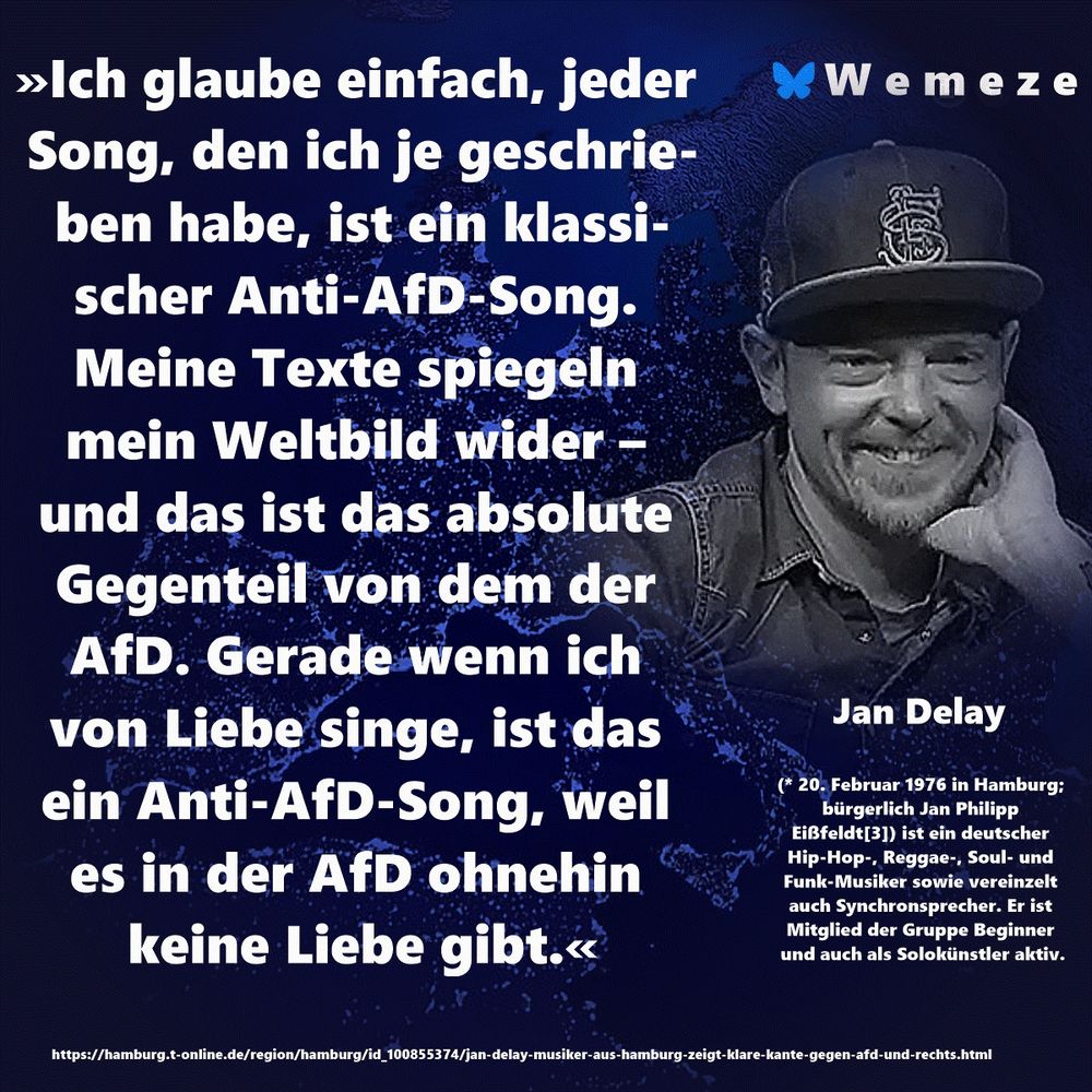 »Ich glaube einfach, jeder Song, den ich je geschrieben habe, ist ein klassischer Anti-AfD-Song. Meine Texte spiegeln mein Weltbild wider – 
und das ist das absolute Gegenteil von dem der AfD. Gerade wenn ich 
von Liebe singe, ist das ein Anti-AfD-Song, weil es in der AfD ohnehin keine Liebe gibt.«

Jan Delay
https://hamburg.t-online.de/region/hamburg/id_100855374/jan-delay-musiker-aus-hamburg-zeigt-klare-kante-gegen-afd-und-rechts.html