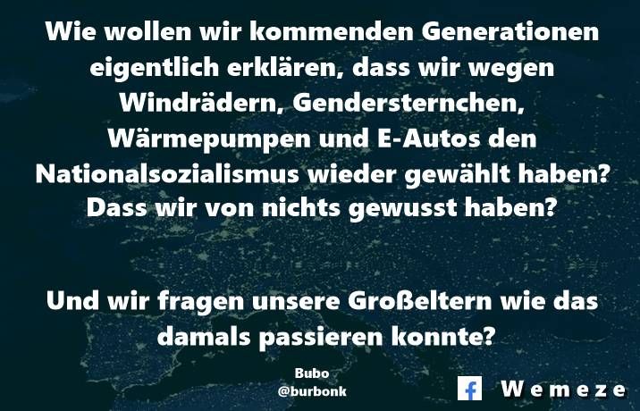 Wie wollen wir kommenden Generationen eigentlich erklären, dass wir wegen Windrädern, Gendersternchen, Wärmepumpen und E-Autos den Nationalsozialismus wieder gewählt haben? Dass wir von nichts gewusst haben?
Und wir fragen unsere Großeltern wie das damals passieren konnte?