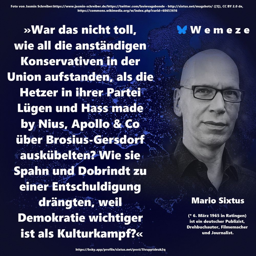 »War das nicht toll, wie all die anständigen Konservativen in der Union aufstanden, als die Hetzer in ihrer Partei Lügen und Hass made by Nius, Apollo & Co über Brosius-Gersdorf auskübelten? Wie sie Spahn und Dobrindt zu einer Entschuldigung drängten, weil Demokratie wichtiger 
ist als Kulturkampf?«

Mario Sixtus
https://bsky.app/profile/sixtus.net/post/3lvupptdeuk2q