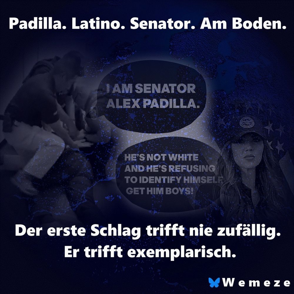 Bild mit dunklem, dramatischem Farbton. Links sieht man eine unscharfe Szene, in der mehrere Polizisten Alex Padilla am Boden fixieren. Darüber eine Sprechblase: „I AM SENATOR ALEX PADILLA.“ Darunter eine weitere: „HE’S NOT WHITE AND HE’S REFUSING TO IDENTIFY HIMSELF – GET HIM BOYS!“ Rechts Kristi Noem in Uniform mit ernster Miene, im Hintergrund ein Sternenbanner. In großen weißen Lettern steht oben: „Padilla. Latino. Senator. Am Boden.“ Unten im Bild: „Der erste Schlag trifft nie zufällig. Er trifft exemplarisch.“ Logo unten rechts: „Wemeze“.