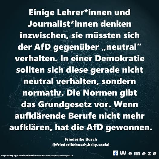 Text im Bild:

Einige Lehrer*innen und Journalist*innen denken inzwischen, sie müssten sich der AfD gegenüber „neutral“ verhalten. In einer Demokratie sollten sich diese gerade nicht neutral verhalten, sondern normativ. Die Normen gibt das Grundgesetz vor. Wenn aufklärende Berufe nicht mehr aufklären, hat die AfD gewonnen.

https://bsky.app/profile/friederikebusch.bsky.social/post/3lfncaxpif22h