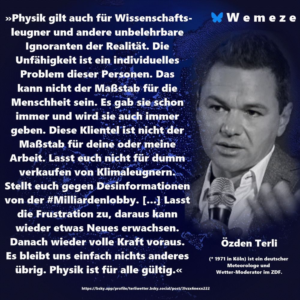 »Physik gilt auch für Wissenschafts-
leugner und andere unbelehrbare Ignoranten der Realität. Die Unfähigkeit ist ein individuelles Problem dieser Personen. Das 
kann nicht der Maßstab für die Menschheit sein. Es gab sie schon immer und wird sie auch immer geben. Diese Klientel ist nicht der Maßstab für deine oder meine Arbeit. Lasst euch nicht für dumm verkaufen von Klimaleugnern. Stellt euch gegen Desinformationen von der #Milliardenlobby. [...] Lasst die Frustration zu, daraus kann wieder etwas Neues erwachsen. Danach wieder volle Kraft voraus. Es bleibt uns einfach nichts anderes übrig. Physik ist für alle gültig.«

Özden Terli
https://bsky.app/profile/terliwetter.bsky.social/post/3lvzx6nexx222