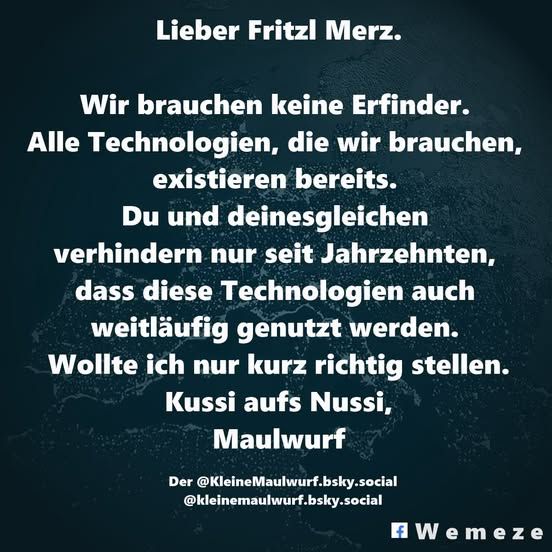Lieber Fritzl Merz.
Wir brauchen keine Erfinder. Alle Technologien, die wir brauchen, existieren bereits. Du und deinesgleichen verhindern nur seit Jahrzehnten, dass diese Technologien auch weitläufig genutzt werden. Wollte ich nur kurz richtig stellen.
Kussi aufs Nussi,
Maulwurf

https://bsky.app/profile/kleinemaulwurf.bsky.social/post/3krvpved2oc2t?fbclid=IwY2xjawKKXCRleHRuA2FlbQIxMABicmlkETF4czZWOXJOS09ZWnkySWk4AR6SbvK5WRfHwCM_JZgZHMzYjKufSy6zy_Wktawsqah09egWrI-LNbeyB2MRYQ_aem_6o_NL10Go_Ib-3JAORI-jg
