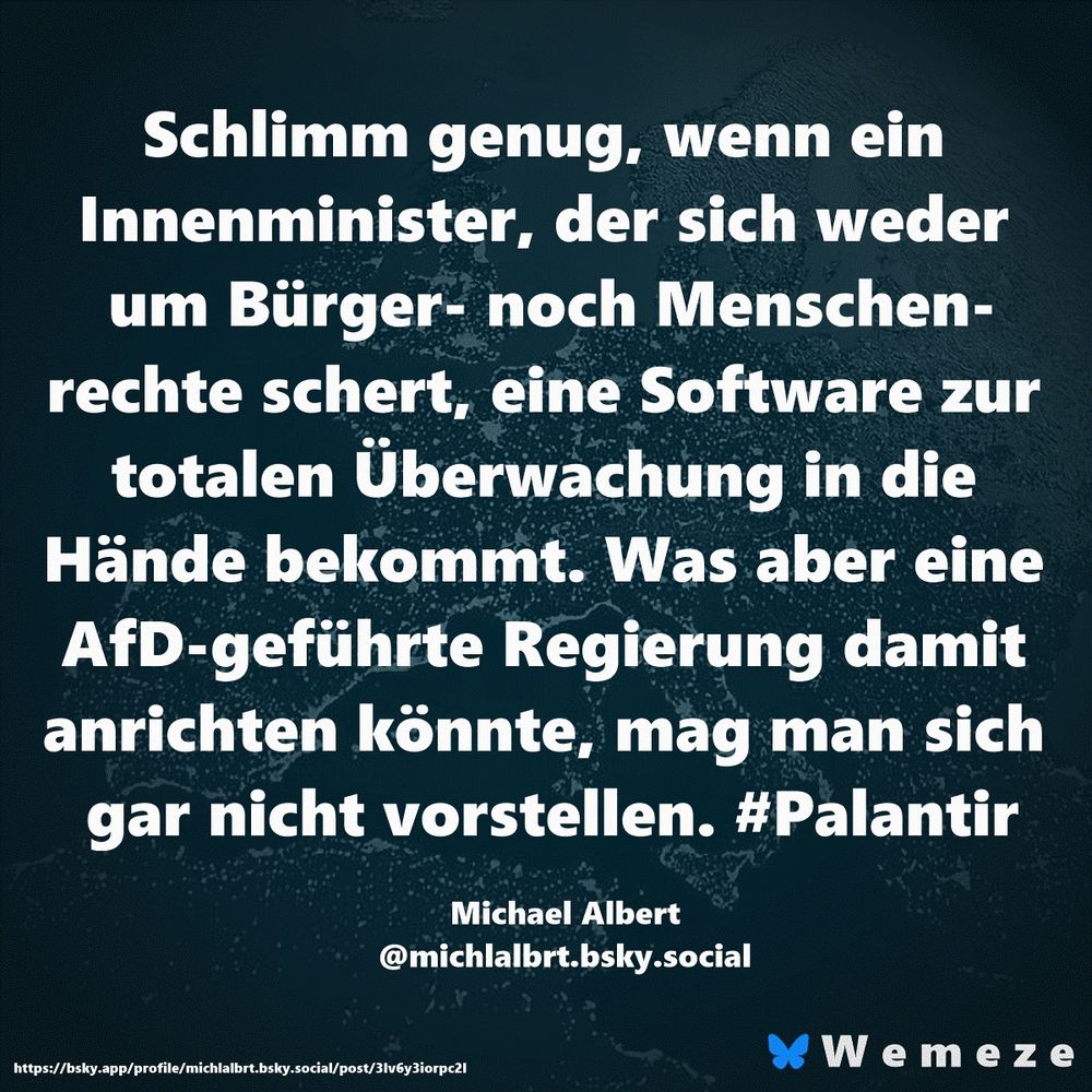Schlimm genug, wenn ein Innenminister, der sich weder um Bürger- noch Menschenrechte schert, eine Software zur totalen Überwachung in die Hände bekommt. Was aber eine AfD-geführte Regierung damit anrichten könnte, mag man sich gar nicht vorstellen. #Palantir

Michael Albert
‪@michlalbrt.bsky.social‬
https://bsky.app/profile/michlalbrt.bsky.social/post/3lv6y3iorpc2l