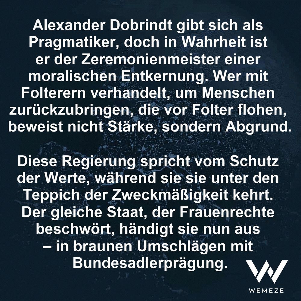 Alexander Dobrindt gibt sich als Pragmatiker, doch in Wahrheit ist er der Zeremonienmeister einer moralischen Entkernung. Wer mit Folterern verhandelt, um Menschen zurückzubringen, die vor Folter flohen, beweist nicht Stärke, sondern Abgrund.

Diese Regierung spricht vom Schutz der Werte, während sie sie unter den Teppich der Zweckmäßigkeit kehrt. Der gleiche Staat, der Frauenrechte beschwört, händigt sie nun aus – in braunen Umschlägen mit Bundesadlerprägung.