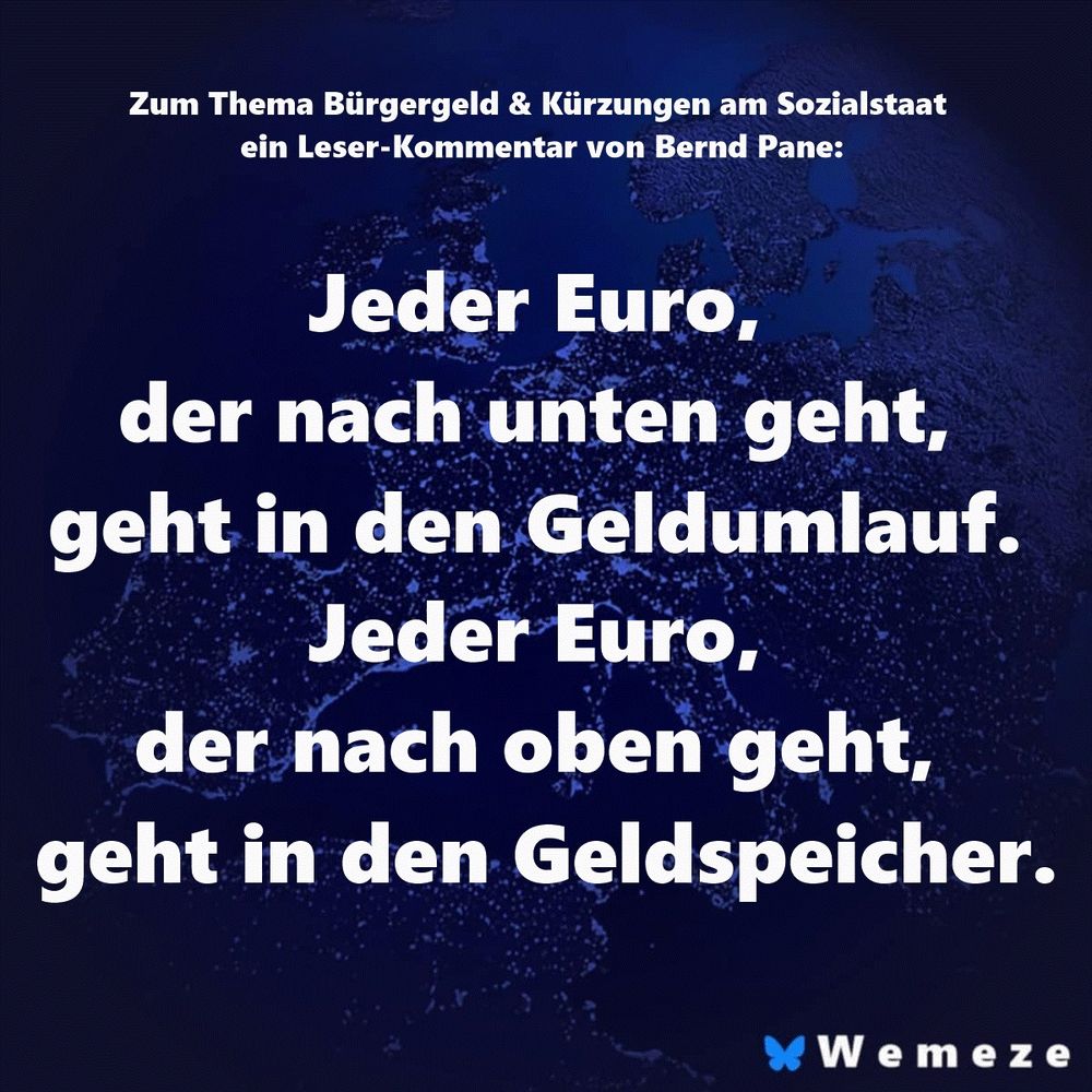 Zum Thema Bürgergeld & Kürzungen am Sozialstaat ein Leser-Kommentar von Bernd Pane: Jeder Euro, der nach unten geht, geht in den Geldumlauf. Jeder Euro, der nach oben geht, geht in den Geldspeicher.