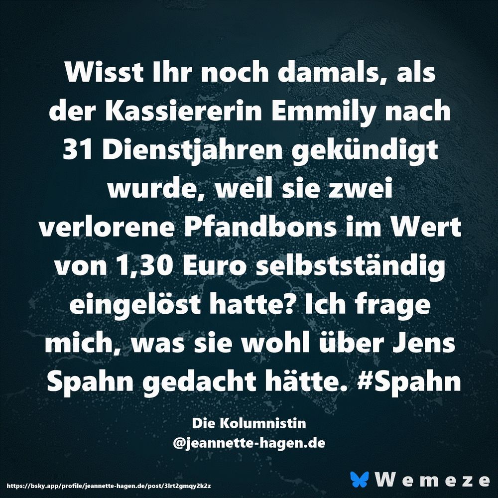 Wisst Ihr noch damals, als der Kassiererin Emmily nach 31 Dienstjahren gekündigt wurde, weil sie zwei verlorene Pfandbons im Wert von 1,30 Euro selbstständig eingelöst hatte? Ich frage mich, was sie wohl über Jens Spahn gedacht hätte. #Spahn

Die Kolumnistin
‪@jeannette-hagen.de‬
https://bsky.app/profile/jeannette-hagen.de/post/3lrt2gmqy2k2z