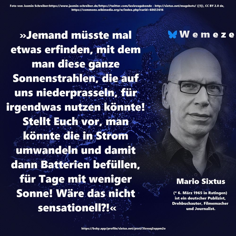 »Jemand müsste mal etwas erfinden, mit dem man diese ganze Sonnenstrahlen, die auf uns niederprasseln, für irgendwas nutzen könnte! Stellt Euch vor, man könnte die in Strom umwandeln und damit dann Batterien befüllen, für Tage mit weniger Sonne! Wäre das nicht sensationell?!«

Mario Sixtus
https://bsky.app/profile/sixtus.net/post/3lsvuq2oppm2o
