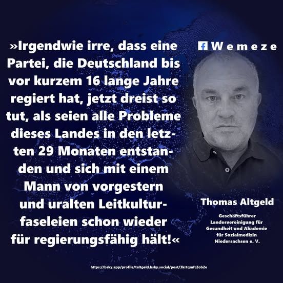 »Irgendwie irre, dass eine Partei, die Deutschland bis vor kurzem 16 lange Jahre regiert hat, jetzt dreist so tut, als seien alle Probleme dieses Landes in den letzten 29 Monaten entstanden und sich mit einem Mann von vorgestern und uralten Leitkulturfaseleien schon wieder für regierungsfähig hält!« 

Thomas Altgeld
https://bsky.app/profile/taltgeld.bsky.social/post/3krtqmfc2ob2e?fbclid=IwY2xjawKGZDdleHRuA2FlbQIxMABicmlkETF2dDJFdUU1R0gxOWpzblBkAR6vRGXmPRph4KNCwZ6p7U8QLOZBlstsSRNvClOs7z_WEoIDQASZArfA-WulnQ_aem_aRcT846zOvCFFA7odQg1PQ