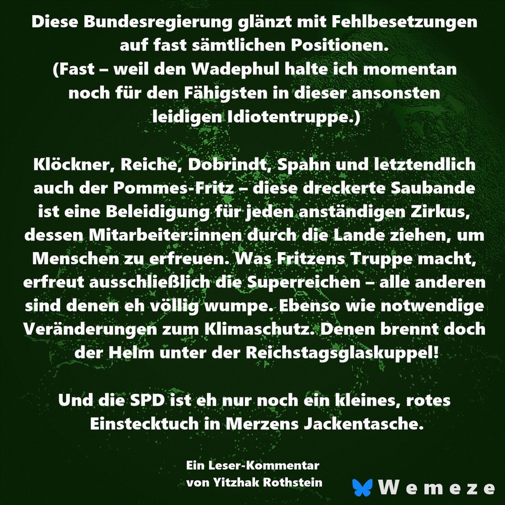 Diese Bundesregierung glänzt mit Fehlbesetzungen auf fast sämtlichen Positionen. (Fast – weil den Wadephul halte ich momentan noch für den Fähigsten in dieser ansonsten leidigen Idiotentruppe.)

Ein Leser-Kommentar von Yitzhak Rothstein

Klöckner, Reiche, Dobrindt, Spahn und letztendlich auch der Pommes-Fritz – diese dreckerte Saubande ist eine Beleidigung für jeden anständigen Zirkus, dessen Mitarbeiter:innen durch die Lande ziehen, um Menschen zu erfreuen. Was Fritzens Truppe macht, erfreut ausschließlich die Superreichen – alle anderen sind denen eh völlig wumpe. Ebenso wie notwendige Veränderungen zum Klimaschutz. Denen brennt doch der Helm unter der Reichstagsglaskuppel!

Und die SPD ist eh nur noch ein kleines, rotes Einstecktuch in Merzens Jackentasche.
