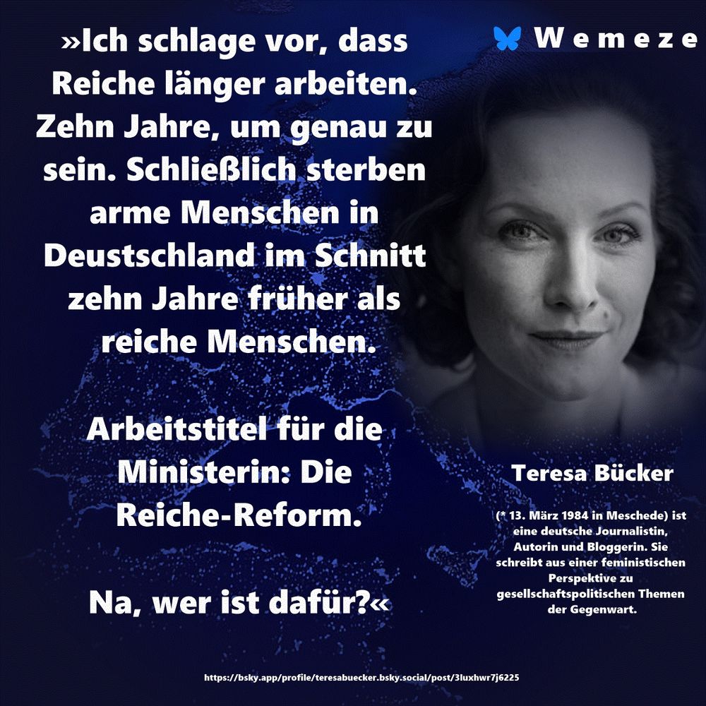 »Ich schlage vor, dass Reiche länger arbeiten. Zehn Jahre, um genau zu sein. Schließlich sterben arme Menschen in Deustschland im Schnitt zehn Jahre früher als reiche Menschen.

Arbeitstitel für die Ministerin: Die Reiche-Reform.

Na, wer ist dafür?«

Teresa Bücker
https://bsky.app/profile/teresabuecker.bsky.social/post/3luxhwr7j6225