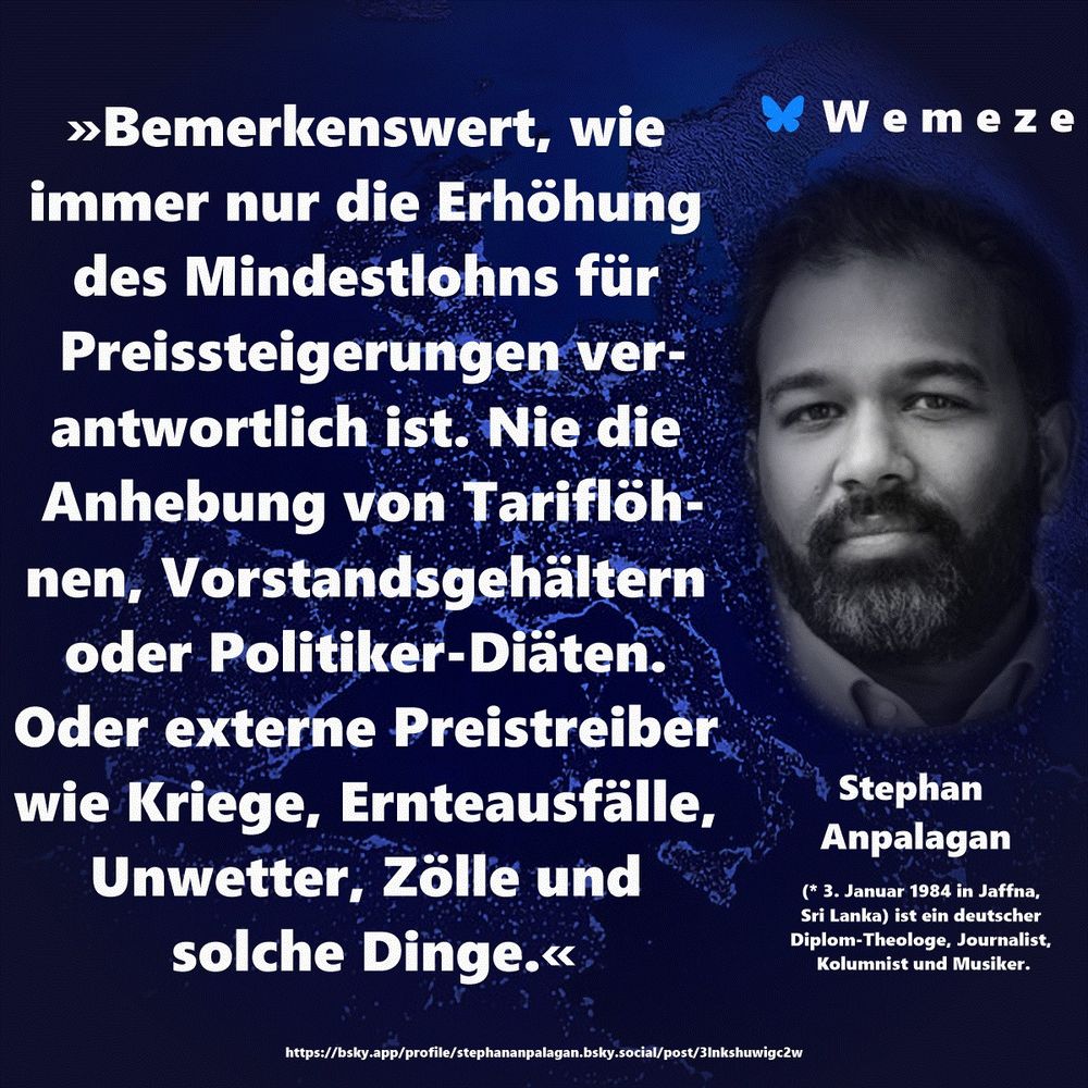»Bemerkenswert, wie immer nur die Erhöhung des Mindestlohns für Preissteigerungen verantwortlich ist. Nie die Anhebung von Tariflöhnen, Vorstandsgehältern oder Politiker-Diäten. Oder externe Preistreiber wie Kriege, Ernteausfälle, Unwetter, Zölle und solche Dinge.«

Stephan Anpalagan
https://bsky.app/profile/stephananpalagan.bsky.social/post/3lnkshuwigc2w