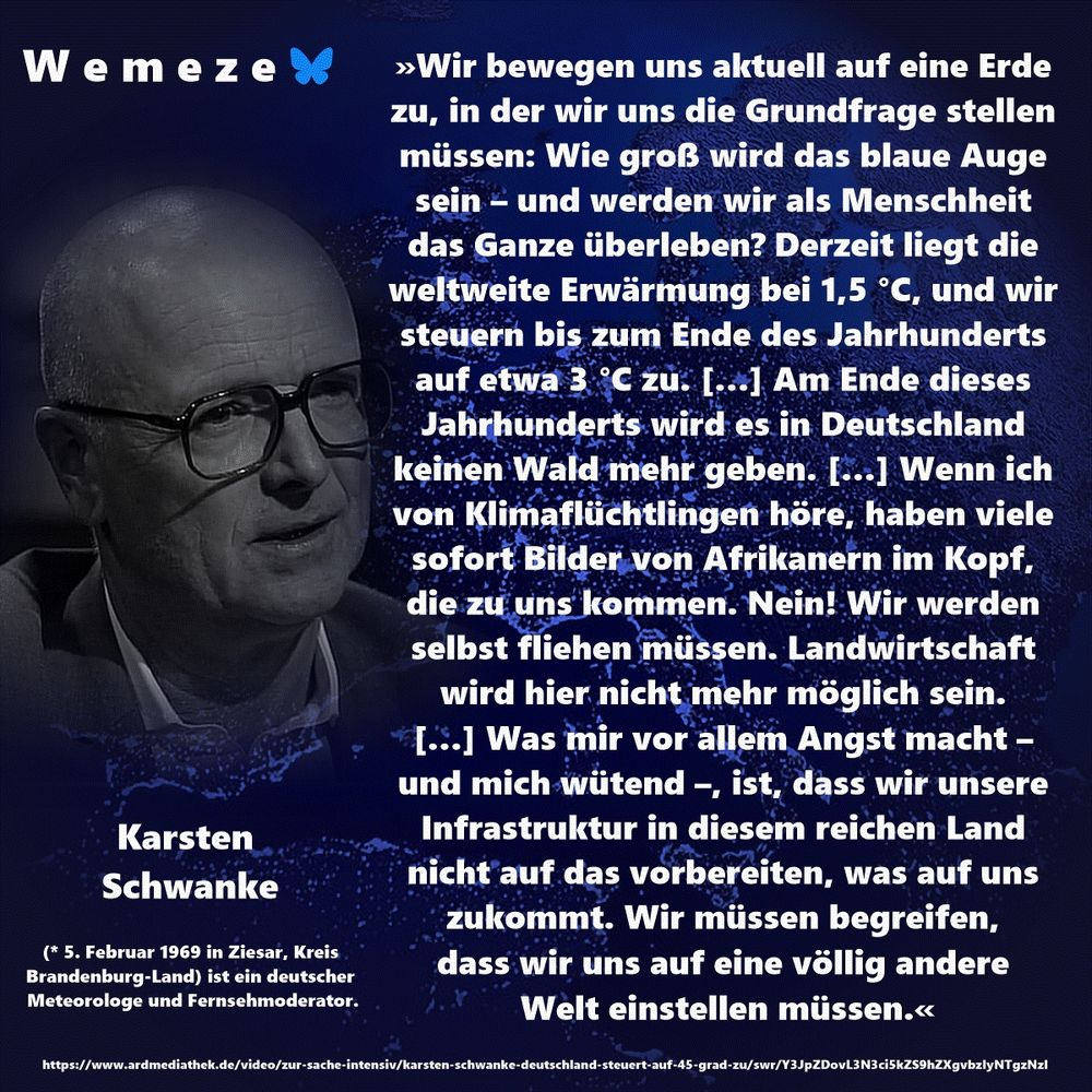 »Wir bewegen uns aktuell auf eine Erde zu, in der wir uns die Grundfrage stellen müssen: Wie groß wird das blaue Auge sein – und werden wir als Menschheit das Ganze überleben? Derzeit liegt die weltweite Erwärmung bei 1,5 °C, und wir steuern bis zum Ende des Jahrhunderts auf etwa 3 °C zu. […] Am Ende dieses Jahrhunderts wird es in Deutschland keinen Wald mehr geben. […] Wenn ich von Klimaflüchtlingen höre, haben viele sofort Bilder von Afrikanern im Kopf, die zu uns kommen. Nein! Wir werden selbst fliehen müssen. Landwirtschaft wird hier nicht mehr möglich sein. […] Was mir vor allem Angst macht – und mich wütend –, ist, dass wir unsere Infrastruktur in diesem reichen Land nicht auf das vorbereiten, was auf uns zukommt. Wir müssen begreifen, dass wir uns auf eine völlig andere Welt einstellen müssen.«

Karsten Schwanke
https://www.ardmediathek.de/video/zur-sache-intensiv/karsten-schwanke-deutschland-steuert-auf-45-grad-zu/swr/Y3JpZDovL3N3ci5kZS9hZXgvbzIyNTgzNzI