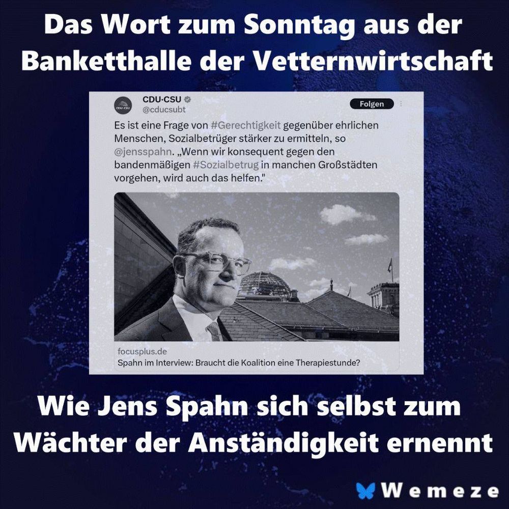 Ein Screenshot von einem Twitter-Beitrag der CDU-CSU, in dem der Politiker Jens Spahn zitiert wird: „Es ist eine Frage von #Gerechtigkeit gegenüber ehrlichen Menschen, Sozialbetrüger stärker zu ermitteln, so @jensspahn. „Wenn wir konsequent gegen den bandenmäßigen #Sozialbetrug in manchen Großstädten vorgehen, wird auch das helfen.“ Darunter ist ein Schwarz-Weiß-Foto von Jens Spahn zu sehen, der im Anzug vor einem Gebäude in die Ferne blickt. Unter dem Foto steht „Spahn im Interview: Braucht die Koalition eine Therapiestunde?“. Das gesamte Bild ist von einem blauen Hintergrund umgeben. Darüber steht in weißer Schrift „Das Wort zum Sonntag aus der Banketthalle der Vetternwirtschaft“. Darunter steht ebenfalls in weißer Schrift „Wie Jens Spahn sich selbst zum Wächter der Anständigkeit ernennt“ und in der unteren rechten Ecke „Wemeze“.