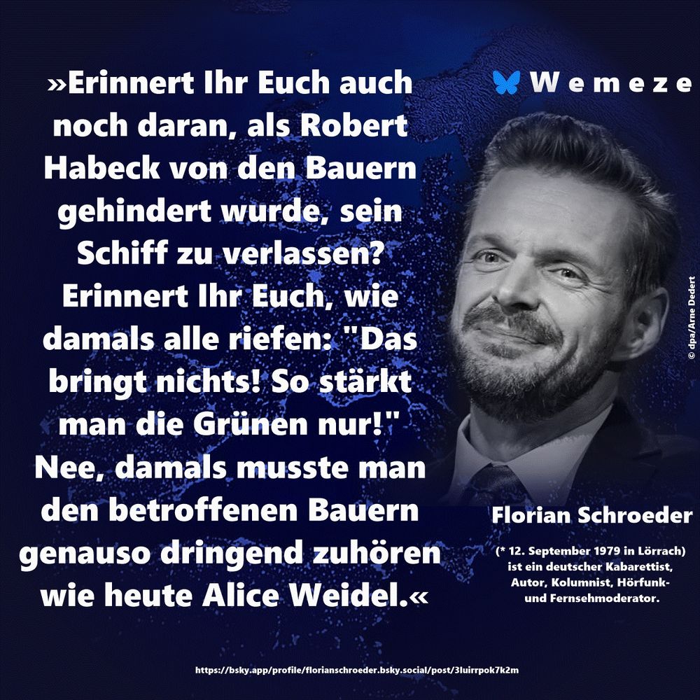 »Erinnert Ihr Euch auch noch daran, als Robert Habeck von den Bauern gehindert wurde, sein Schiff zu verlassen? Erinnert Ihr Euch, wie damals alle riefen: "Das bringt nichts! So stärkt man die Grünen nur!" 
Nee, damals musste man den betroffenen Bauern genauso dringend zuhören wie heute Alice Weidel.«

Florian Schroeder
https://bsky.app/profile/florianschroeder.bsky.social/post/3luirrpok7k2m