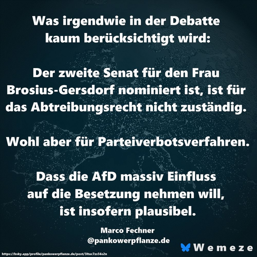 Was irgendwie in der Debatte kaum berücksichtigt wird:

Der zweite Senat für den Frau Brosius-Gersdorf nominiert ist, ist für das Abtreibungsrecht nicht zuständig. 

Wohl aber für Parteiverbotsverfahren.

Dass die AfD massiv Einfluss auf die Besetzung nehmen will, ist insofern plausibel.

Marco Fechner 
@pankowerpflanze.de‬
https://bsky.app/profile/pankowerpflanze.de/post/3ltuc7zs56s2n