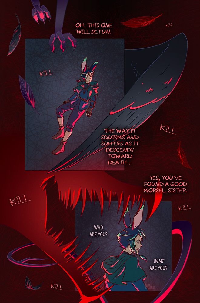 Comic page (6 of 12)

Two panels on a scratchy, dark red background. The panels themselves are a muted blue with scribbly crosshatching. Xephre floats in these panels, looking around themself, lit with bright red lighting. Around the panels various features are visible: several floating feathers, bird-like claws, a sleek wing, a long whippy tail, and a large demonic snout full of jagged teeth. There’s also a repeated, echoing voice going “kill kill kill” all over the page.

The red text in and around the panels reads: “Oh, this one will be fun. The way it squirms and suffers as it descends toward death… Yes, you’ve found a good morsel, sister.” Xephre’s dialogue is in a tidier white font. They respond, “Who are you? What are you?”