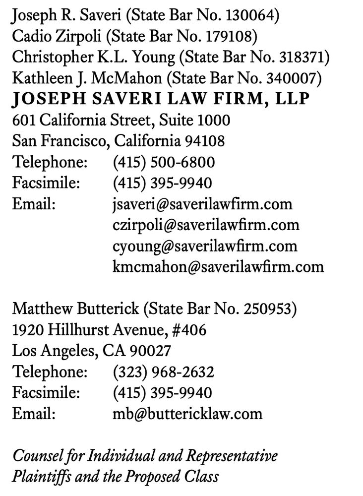 A screenshot from a legal complaint with contact information for the plaintiffs' attorneys that states, "Joseph R. Saveri (State Bar No. 130064)
Cadio Zirpoli (State Bar No. 179108)
Christopher K.L. Young (State Bar No. 318371)
Kathleen J. McMahon (State Bar No. 340007)
JOSEPH SAVERI LAW FIRM, LLP
601 California Street, Suite 1000
San Francisco, California 94108
Telephone: (415) 500-6800
Facsimile: (415) 395-9940
Email: jsaveri@saverilawfirm.com
czirpoli@saverilawfirm.com
cyoung@saverilawfirm.com
kmcmahon@saverilawfirm.com
Matthew Butterick (State Bar No. 250953)
1920 Hillhurst Avenue, #406
Los Angeles, CA 90027
Telephone: (323) 968-2632
Facsimile: (415) 395-9940
Email: mb@buttericklaw.com
Counsel for Individual and Representative
Plaintiffs and the Proposed Class"