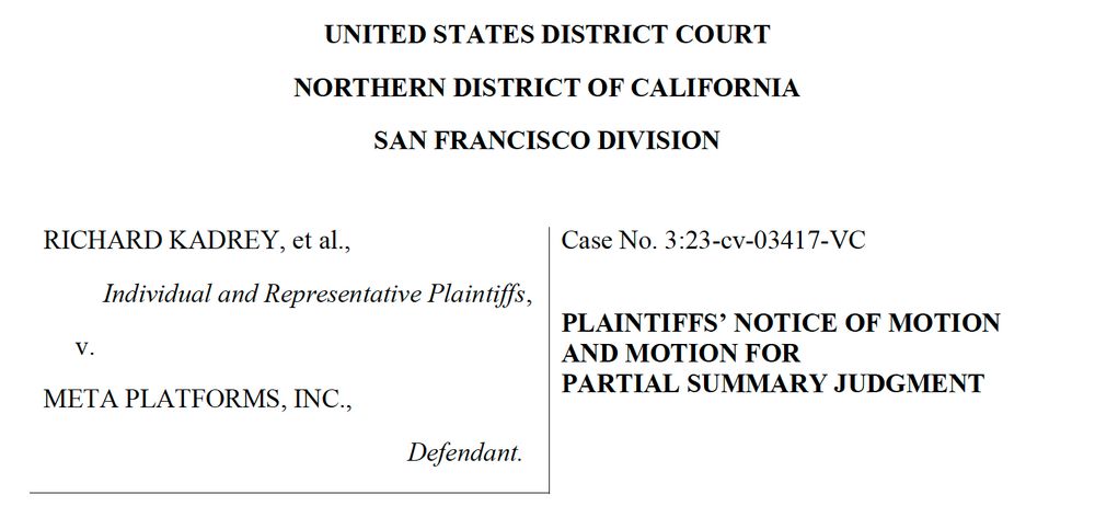 A screenshot from the summary judgment motion for Kadrey et al. v. Meta Platforms that says, "UNITED STATES DISTRICT COURT
NORTHERN DISTRICT OF CALIFORNIA
SAN FRANCISCO DIVISION
RICHARD KADREY, et al.,
Individual and Representative Plaintiffs,
v.
META PLATFORMS, INC.,
Defendant.
Case No. 3:23-cv-03417-VC
PLAINTIFFS’ NOTICE OF MOTION
AND MOTION FOR
PARTIAL SUMMARY JUDGMENT"