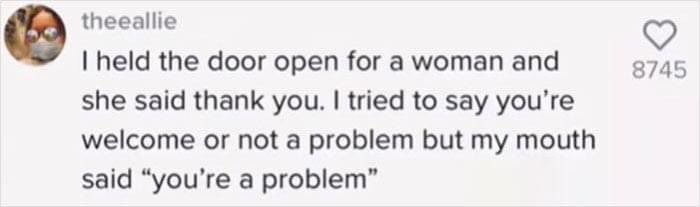 I held the door open for a woman and she said thank you. I tried to say you're welcome or not a problem but my mouth said "you're a problem"