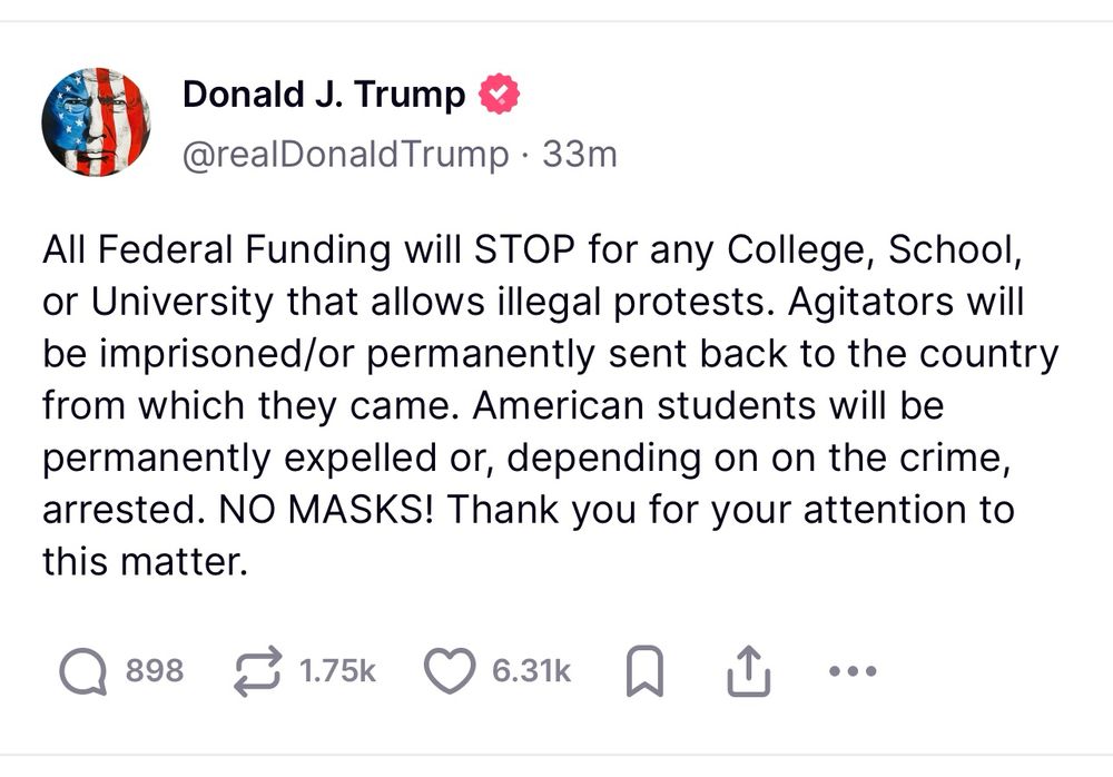 “All Federal Funding will STOP for any College, School, or University that allows illegal protests. Agitators will be imprisoned/or permanently sent back to the country from which they came. American students will be permanently expelled or, depending on on the crime, arrested. NO MASKS! Thank you for your attention to this matter.”