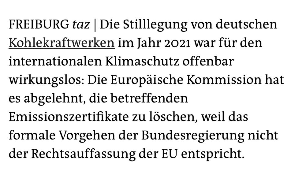FREIBURG taz | Die Stilllegung von deutschen Kohlekraftwerken im Jahr 2021 war für den internationalen Klimaschutz offenbar
wirkungslos: Die Europäische Kommission hat es abgelehnt, die betreffenden Emissionszertifikate zu löschen, weil das formale Vorgehen der Bundesregierung nicht der Rechtsauffassung der EU entspricht.
