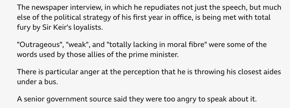 The newspaper interview, in which he repudiates not just the speech, but much else of the political strategy of his first year in office, is being met with total fury by Sir Keir's loyalists.
"Outrageous", "weak", and "totally lacking in moral fibre" were some of the words used by those allies of the prime minister.
There is particular anger at the perception that he is throwing his closest aides under a bus.
A senior government source said they were too angry to speak about it.